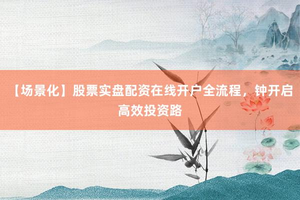 【场景化】股票实盘配资在线开户全流程，钟开启高效投资路