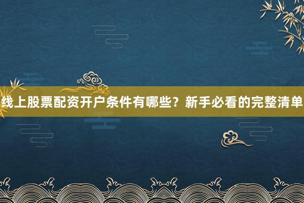 线上股票配资开户条件有哪些？新手必看的完整清单