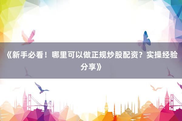 《新手必看！哪里可以做正规炒股配资？实操经验分享》