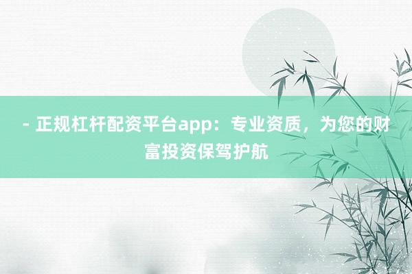 - 正规杠杆配资平台app：专业资质，为您的财富投资保驾护航