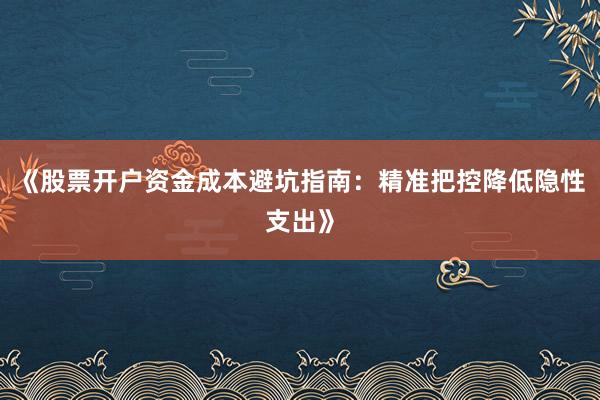 《股票开户资金成本避坑指南：精准把控降低隐性支出》