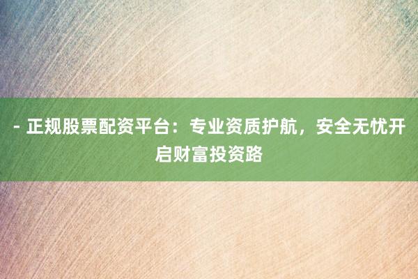 - 正规股票配资平台：专业资质护航，安全无忧开启财富投资路