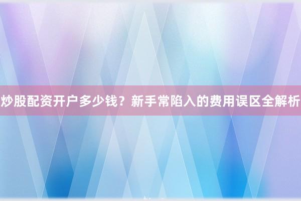 炒股配资开户多少钱？新手常陷入的费用误区全解析