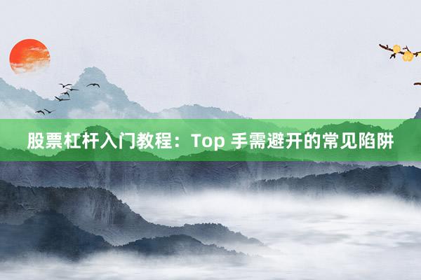 股票杠杆入门教程：Top 手需避开的常见陷阱