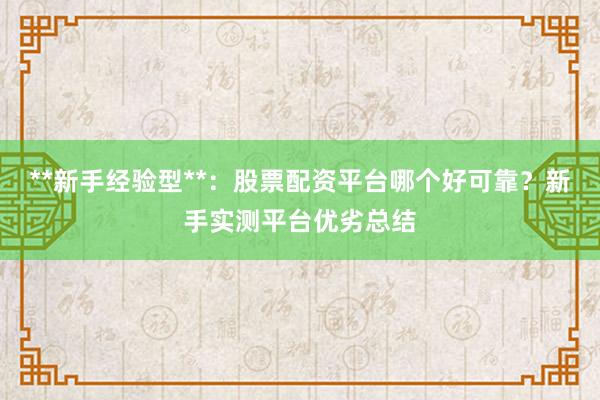 **新手经验型**：股票配资平台哪个好可靠？新手实测平台优劣总结