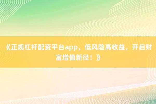 《正规杠杆配资平台app，低风险高收益，开启财富增值新径！》