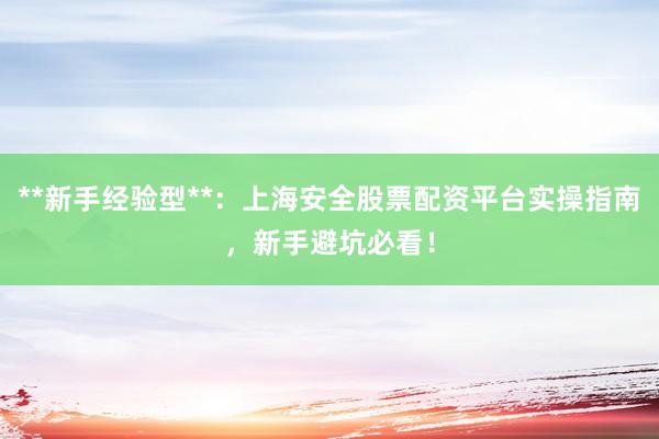 **新手经验型**：上海安全股票配资平台实操指南，新手避坑必看！
