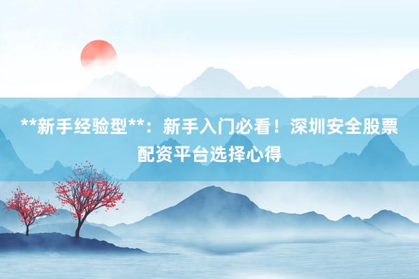 **新手经验型**：新手入门必看！深圳安全股票配资平台选择心得