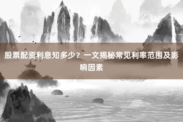 股票配资利息知多少？一文揭秘常见利率范围及影响因素