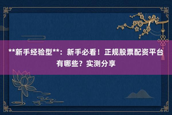 **新手经验型**：新手必看！正规股票配资平台有哪些？实测分享
