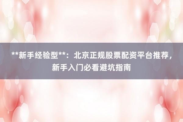 **新手经验型**：北京正规股票配资平台推荐，新手入门必看避坑指南