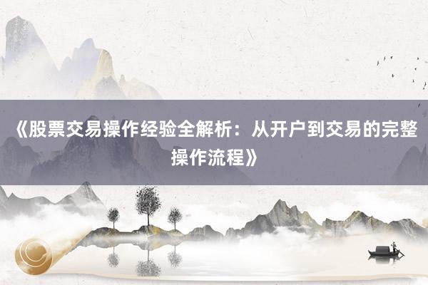 《股票交易操作经验全解析：从开户到交易的完整操作流程》