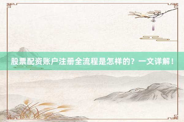 股票配资账户注册全流程是怎样的？一文详解！