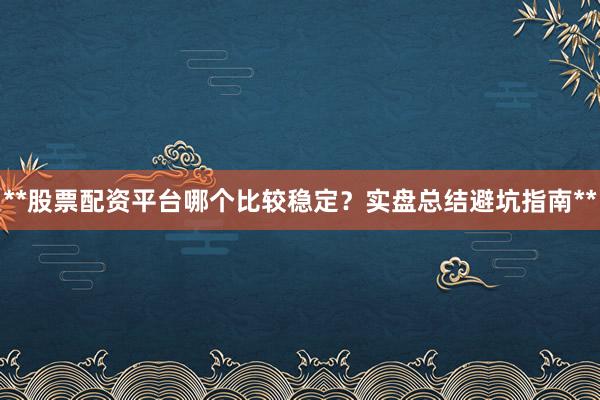 **股票配资平台哪个比较稳定？实盘总结避坑指南**