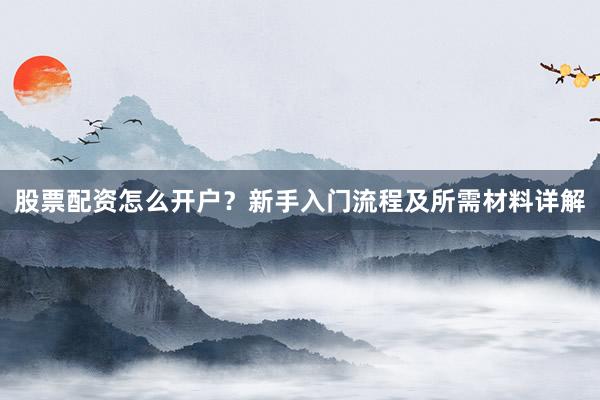 股票配资怎么开户？新手入门流程及所需材料详解