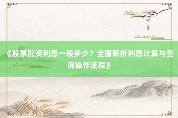 《股票配资利息一般多少？全面解析利息计算与查询操作流程》