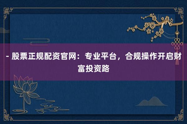 - 股票正规配资官网：专业平台，合规操作开启财富投资路