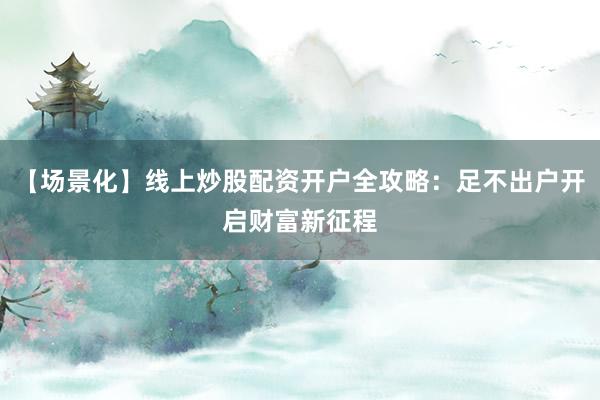 【场景化】线上炒股配资开户全攻略：足不出户开启财富新征程