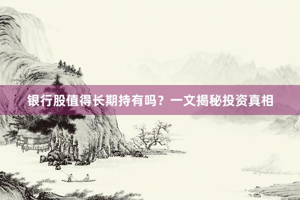 银行股值得长期持有吗？一文揭秘投资真相