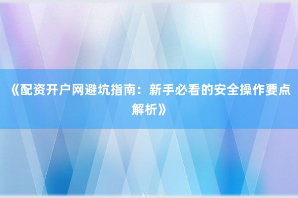 《配资开户网避坑指南：新手必看的安全操作要点解析》