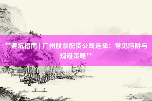 **避坑指南 | 广州股票配资公司选择：常见陷阱与规避策略**