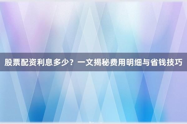 股票配资利息多少？一文揭秘费用明细与省钱技巧