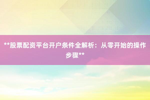 **股票配资平台开户条件全解析：从零开始的操作步骤**