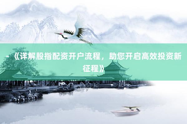 - 《详解股指配资开户流程，助您开启高效投资新征程》