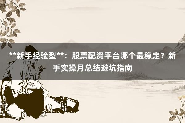 **新手经验型**：股票配资平台哪个最稳定？新手实操月总结避坑指南