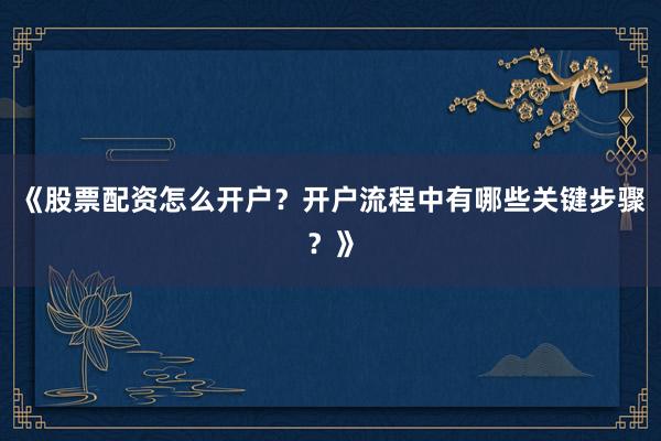《股票配资怎么开户？开户流程中有哪些关键步骤？》