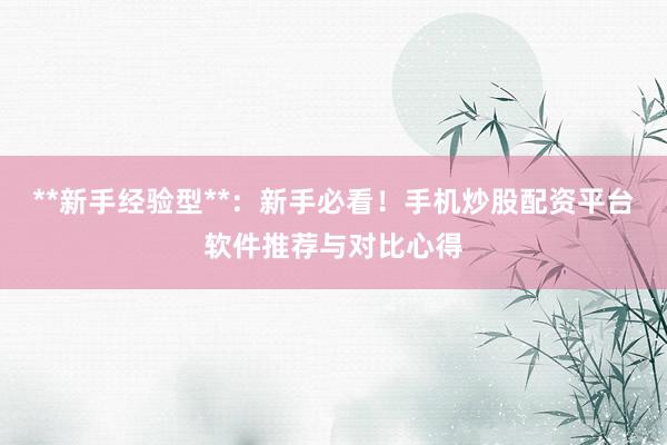 **新手经验型**：新手必看！手机炒股配资平台软件推荐与对比心得
