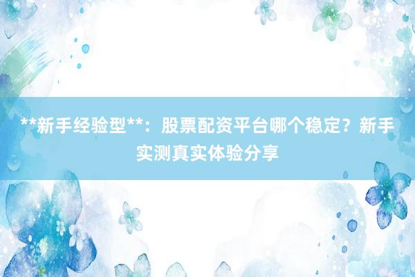 **新手经验型**：股票配资平台哪个稳定？新手实测真实体验分享