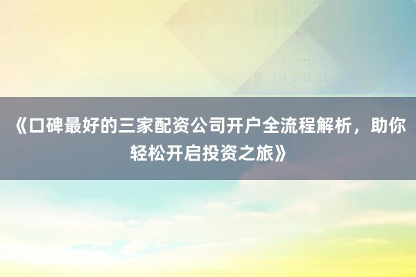 《口碑最好的三家配资公司开户全流程解析，助你轻松开启投资之旅》