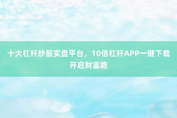 十大杠杆炒股实盘平台，10倍杠杆APP一键下载开启财富路