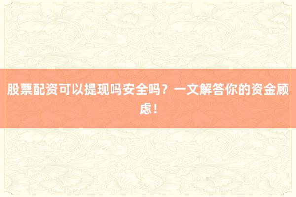股票配资可以提现吗安全吗？一文解答你的资金顾虑！