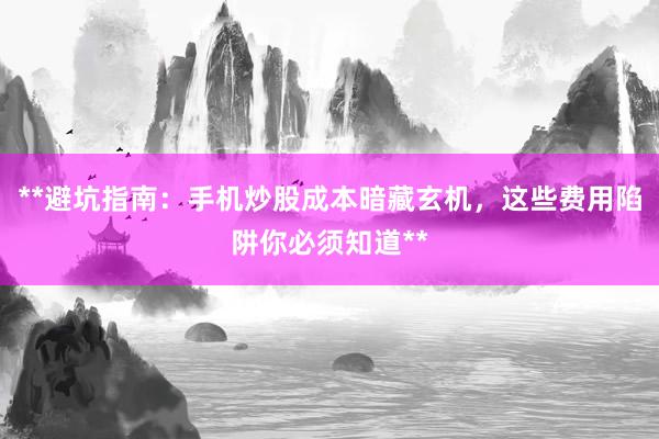 **避坑指南：手机炒股成本暗藏玄机，这些费用陷阱你必须知道**
