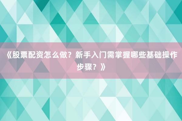 《股票配资怎么做？新手入门需掌握哪些基础操作步骤？》