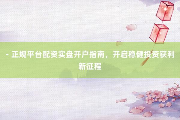 - 正规平台配资实盘开户指南，开启稳健投资获利新征程