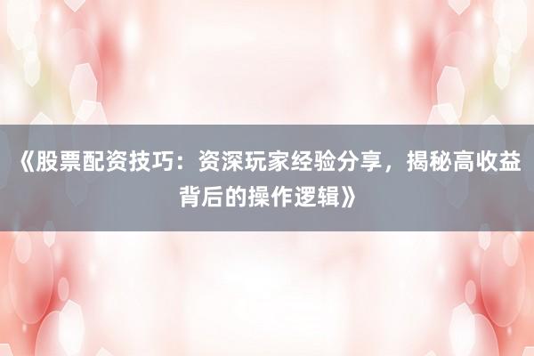 《股票配资技巧：资深玩家经验分享，揭秘高收益背后的操作逻辑》