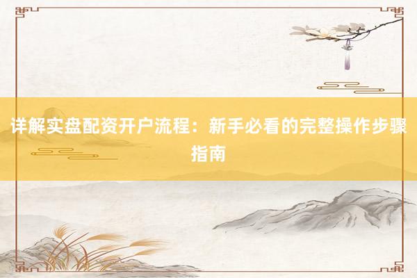 详解实盘配资开户流程：新手必看的完整操作步骤指南