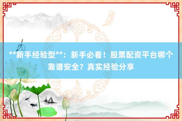 **新手经验型**：新手必看！股票配资平台哪个靠谱安全？真实经验分享