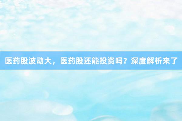 医药股波动大，医药股还能投资吗？深度解析来了