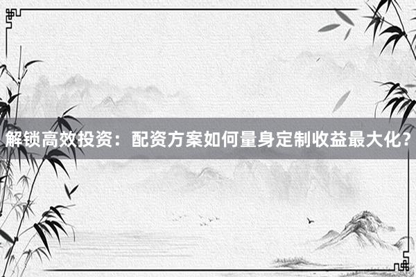 解锁高效投资：配资方案如何量身定制收益最大化？