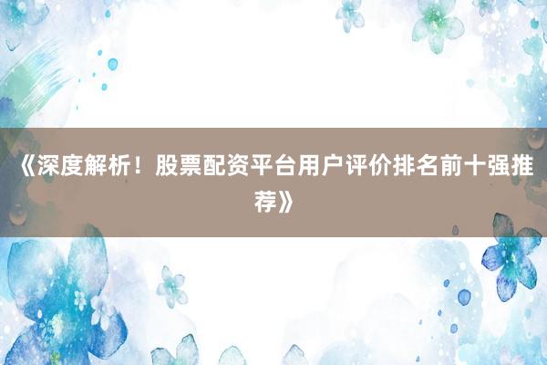 《深度解析！股票配资平台用户评价排名前十强推荐》