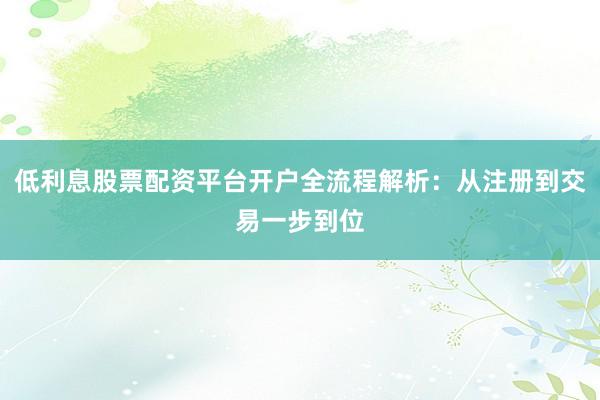 低利息股票配资平台开户全流程解析：从注册到交易一步到位