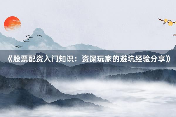 《股票配资入门知识：资深玩家的避坑经验分享》