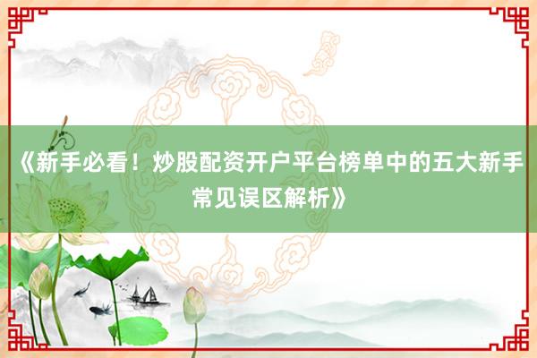 《新手必看！炒股配资开户平台榜单中的五大新手常见误区解析》