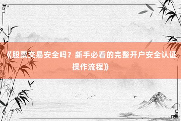 《股票交易安全吗？新手必看的完整开户安全认证操作流程》