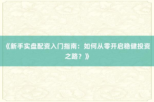 《新手实盘配资入门指南：如何从零开启稳健投资之路？》