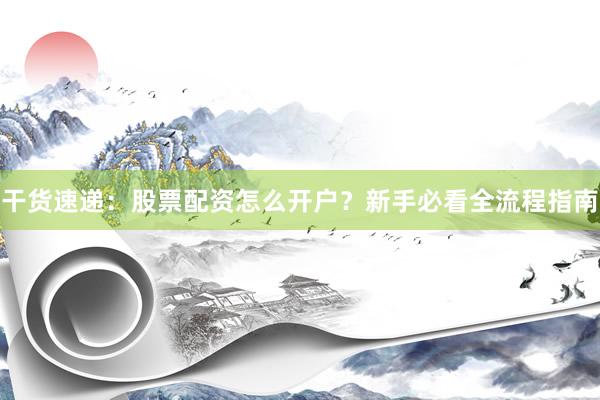 干货速递：股票配资怎么开户？新手必看全流程指南